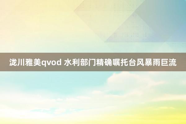 泷川雅美qvod 水利部门精确嘱托台风暴雨巨流