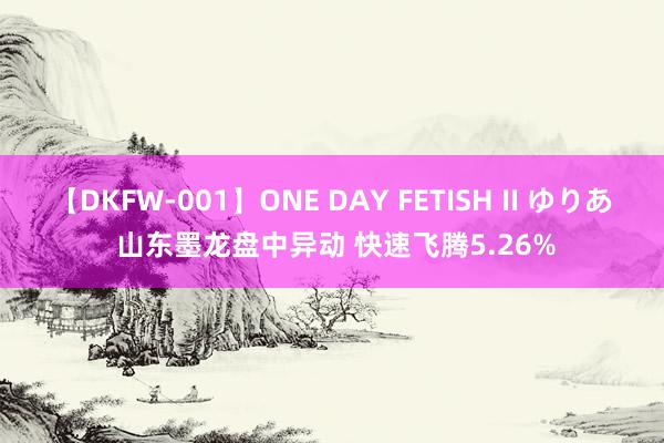 【DKFW-001】ONE DAY FETISH II ゆりあ 山东墨龙盘中异动 快速飞腾5.26%