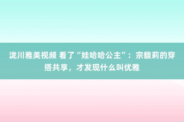 泷川雅美视频 看了“娃哈哈公主”：宗馥莉的穿搭共享，才发现什么叫优雅