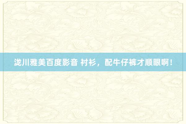 泷川雅美百度影音 衬衫，配牛仔裤才顺眼啊！