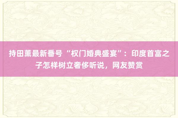 持田薫最新番号 “权门婚典盛宴”：印度首富之子怎样树立奢侈听说，网友赞赏