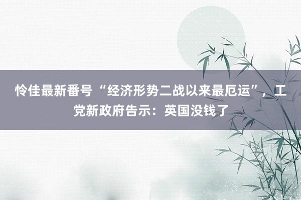 怜佳最新番号 “经济形势二战以来最厄运”，工党新政府告示：英国没钱了