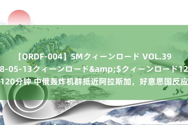 【QRDF-004】SMクィーンロード VOL.39 怜佳</a>2018-05-13クィーンロード&$クィーンロード120分钟 中俄轰炸机群抵近阿拉斯加，好意思国反应比谁齐大很暴燥，霸权被撬动