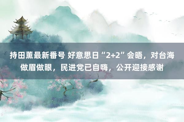 持田薫最新番号 好意思日“2+2”会晤，对台海做眉做眼，民进党已自嗨，公开迎接感谢