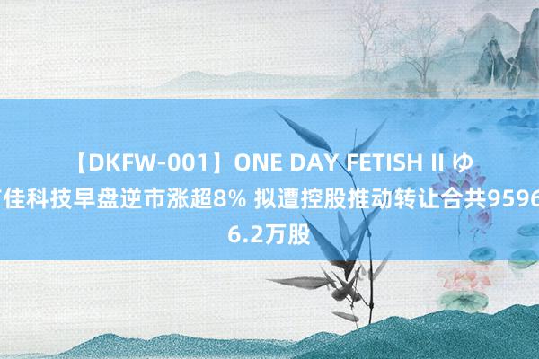 【DKFW-001】ONE DAY FETISH II ゆりあ 首佳科技早盘逆市涨超8% 拟遭控股推动转让合共9596.2万股