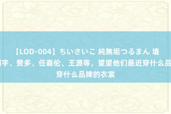 【LOD-004】ちいさいこ 純無垢つるまん 埴生みこ 刘宇、赞多、任嘉伦、王源等，望望他们最近穿什么品牌的衣裳