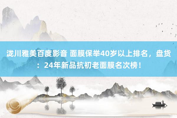 泷川雅美百度影音 面膜保举40岁以上排名，盘货：24年新品抗初老面膜名次榜！