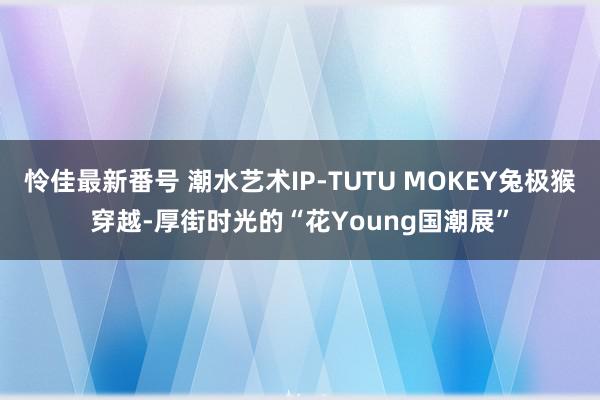 怜佳最新番号 潮水艺术IP-TUTU MOKEY兔极猴穿越-厚街时光的“花Young国潮展”