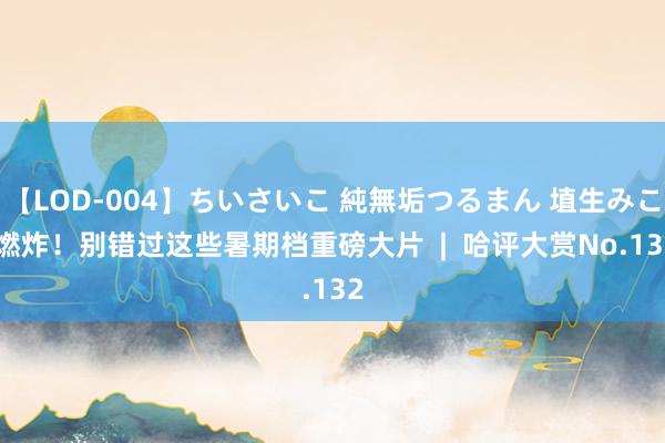 【LOD-004】ちいさいこ 純無垢つるまん 埴生みこ 燃炸！别错过这些暑期档重磅大片  |  哈评大赏No.132