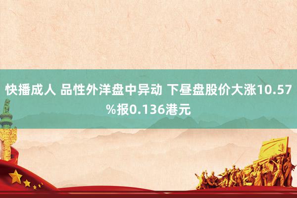 快播成人 品性外洋盘中异动 下昼盘股价大涨10.57%报0.136港元