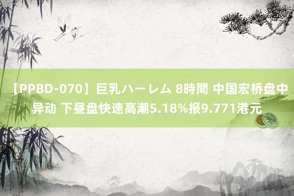 【PPBD-070】巨乳ハーレム 8時間 中国宏桥盘中异动 下昼盘快速高潮5.18%报9.771港元