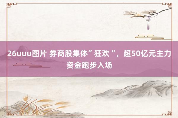 26uuu图片 券商股集体”狂欢“，超50亿元主力资金跑步入场