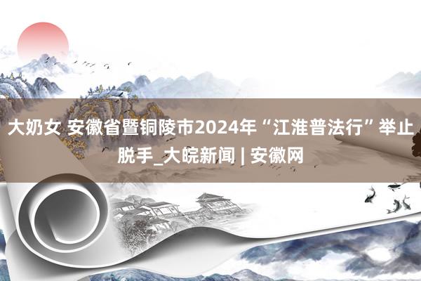 大奶女 安徽省暨铜陵市2024年“江淮普法行”举止脱手_大皖新闻 | 安徽网