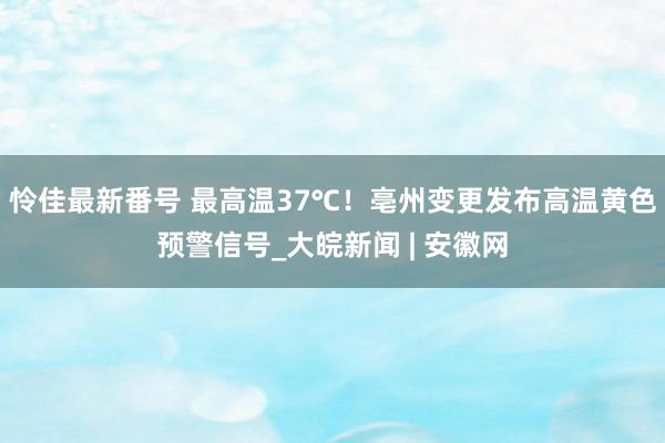 怜佳最新番号 最高温37℃！亳州变更发布高温黄色预警信号_大皖新闻 | 安徽网