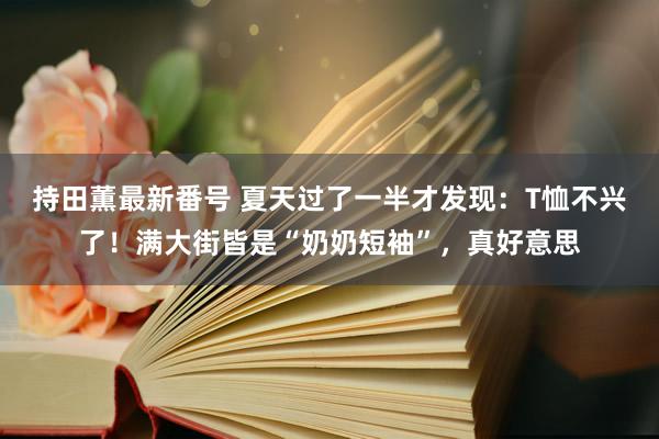 持田薫最新番号 夏天过了一半才发现：T恤不兴了！满大街皆是“奶奶短袖”，真好意思