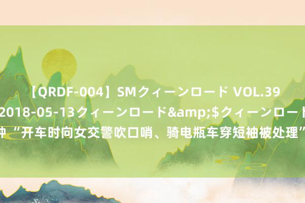 【QRDF-004】SMクィーンロード VOL.39 怜佳</a>2018-05-13クィーンロード&$クィーンロード120分钟 “开车时向女交警吹口哨、骑电瓶车穿短袖被处理”？重庆辟谣：系流言，逼迫者被行政处理