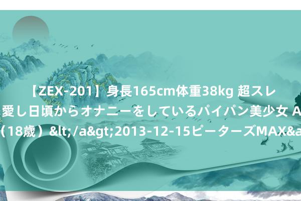 【ZEX-201】身長165cm体重38kg 超スレンダーボディでフェラ動画を愛し日頃からオナニーをしているパイパン美少女 AVデビュー りりか（18歳）</a>2013-12-15ピーターズMAX&$ピーターズMAX 116分钟 助力外洋金融中心能级进步 上海银行业这么作念