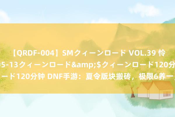 【QRDF-004】SMクィーンロード VOL.39 怜佳</a>2018-05-13クィーンロード&$クィーンロード120分钟 DNF手游：夏令版块搬砖，极限6养一，收益至少种植50%