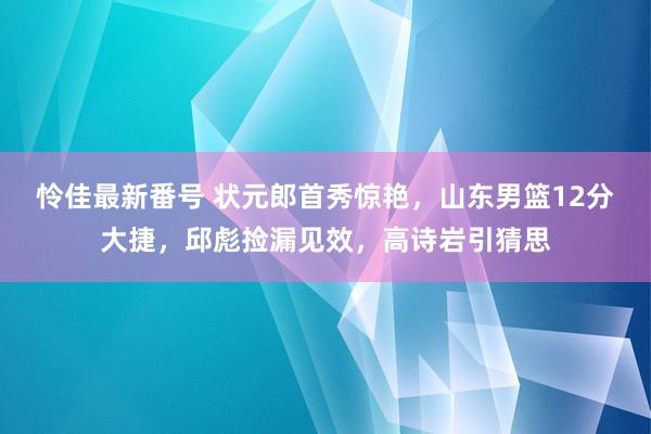 怜佳最新番号 状元郎首秀惊艳，山东男篮12分大捷，邱彪捡漏见效，高诗岩引猜思