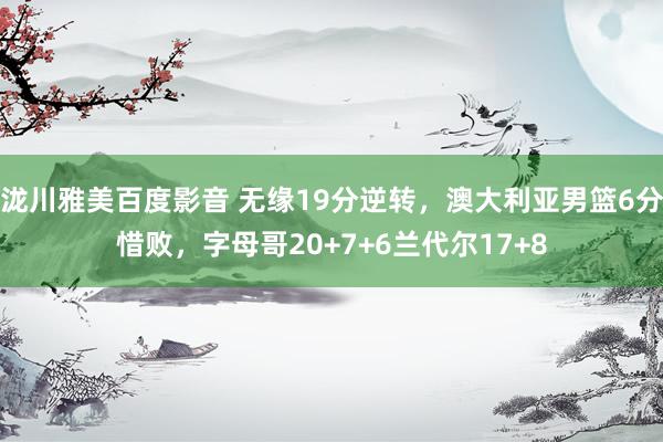 泷川雅美百度影音 无缘19分逆转，澳大利亚男篮6分惜败，字母哥20+7+6兰代尔17+8