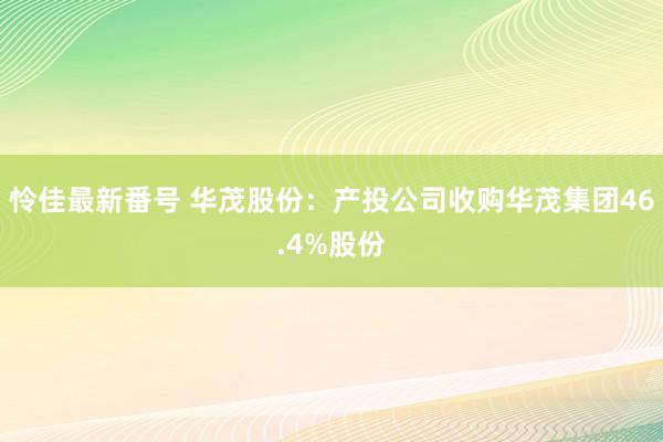 怜佳最新番号 华茂股份：产投公司收购华茂集团46.4%股份