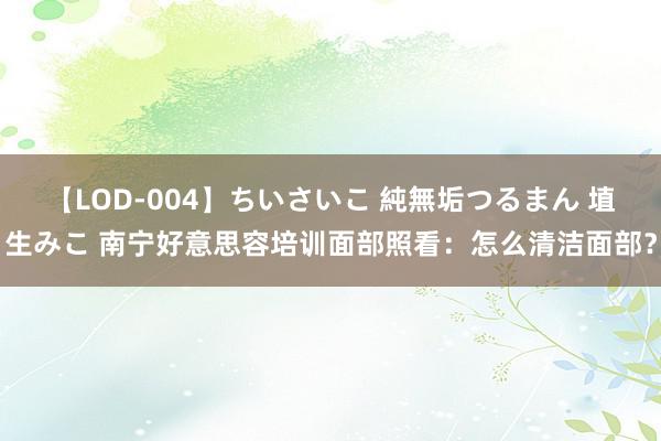 【LOD-004】ちいさいこ 純無垢つるまん 埴生みこ 南宁好意思容培训面部照看：怎么清洁面部？