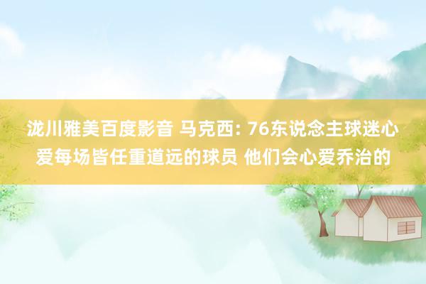 泷川雅美百度影音 马克西: 76东说念主球迷心爱每场皆任重道远的球员 他们会心爱乔治的