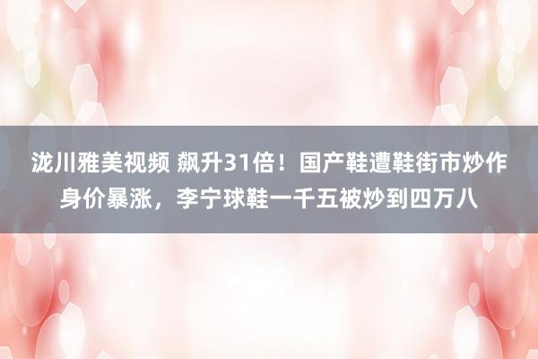 泷川雅美视频 飙升31倍！国产鞋遭鞋街市炒作身价暴涨，李宁球鞋一千五被炒到四万八