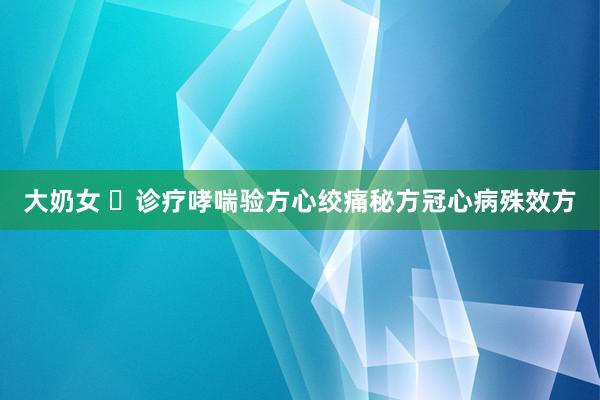 大奶女 ​诊疗哮喘验方心绞痛秘方冠心病殊效方