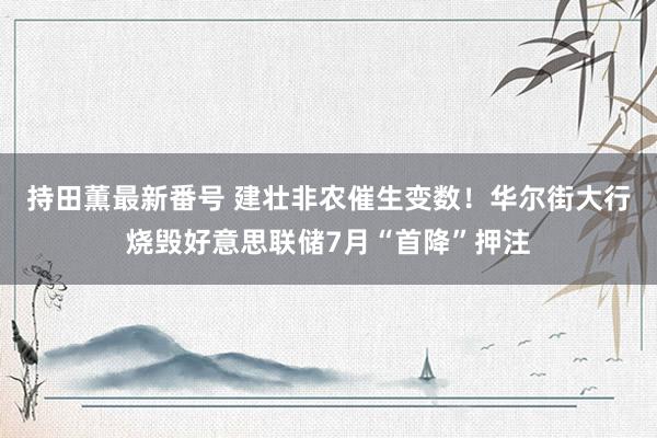 持田薫最新番号 建壮非农催生变数！华尔街大行烧毁好意思联储7月“首降”押注