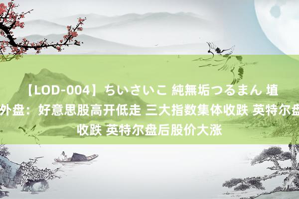 【LOD-004】ちいさいこ 純無垢つるまん 埴生みこ 隔夜外盘：好意思股高开低走 三大指数集体收跌 英特尔盘后股价大涨