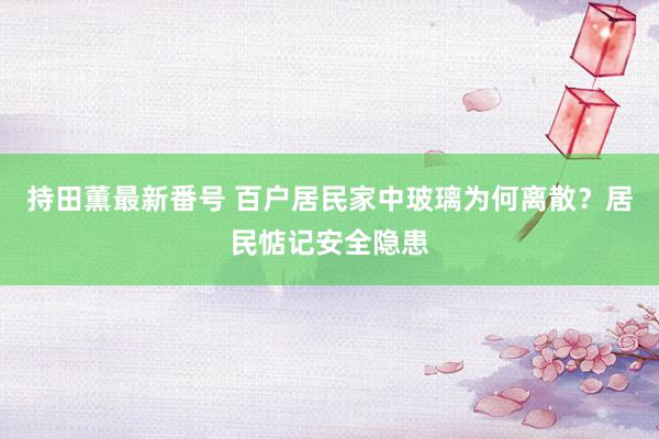 持田薫最新番号 百户居民家中玻璃为何离散？居民惦记安全隐患