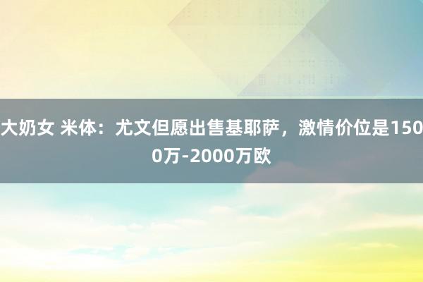 大奶女 米体：尤文但愿出售基耶萨，激情价位是1500万-2000万欧