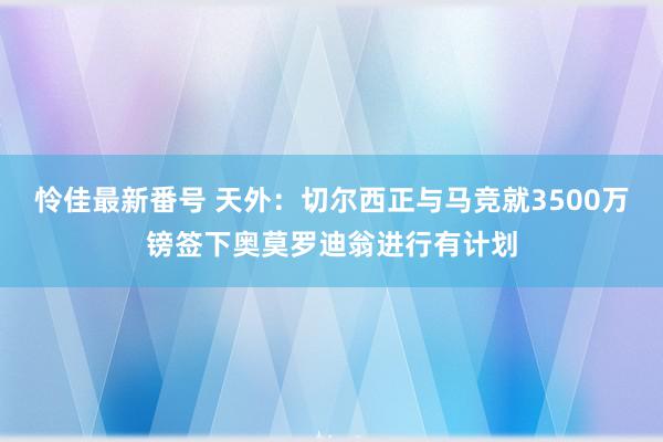 怜佳最新番号 天外：切尔西正与马竞就3500万镑签下奥莫罗迪翁进行有计划