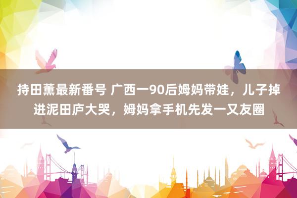 持田薫最新番号 广西一90后姆妈带娃，儿子掉进泥田庐大哭，姆妈拿手机先发一又友圈