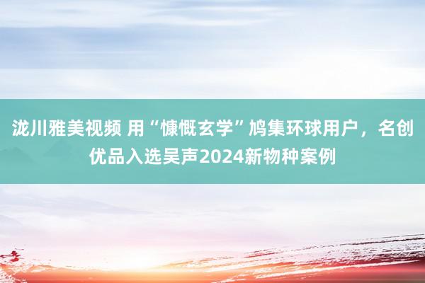 泷川雅美视频 用“慷慨玄学”鸠集环球用户，名创优品入选吴声2024新物种案例