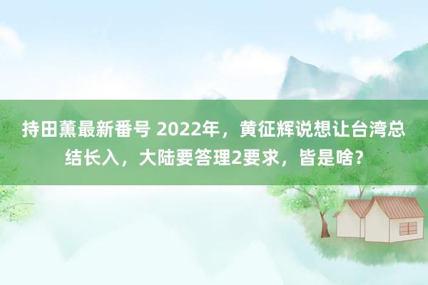 持田薫最新番号 2022年，黄征辉说想让台湾总结长入，大陆要答理2要求，皆是啥？