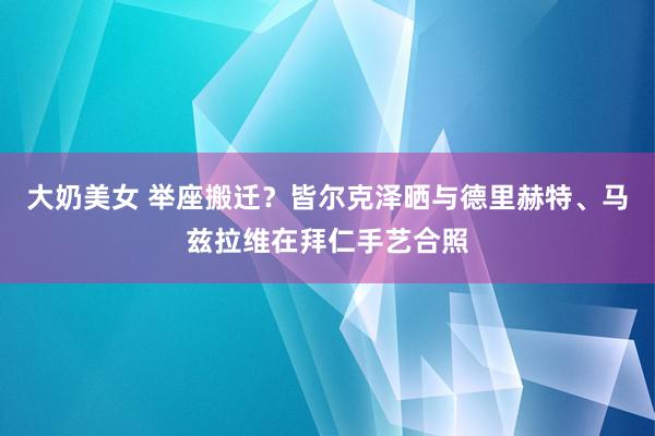 大奶美女 举座搬迁？皆尔克泽晒与德里赫特、马兹拉维在拜仁手艺合照