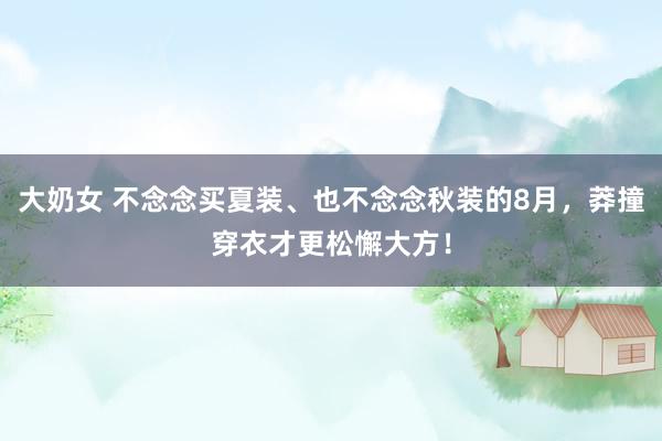 大奶女 不念念买夏装、也不念念秋装的8月，莽撞穿衣才更松懈大方！