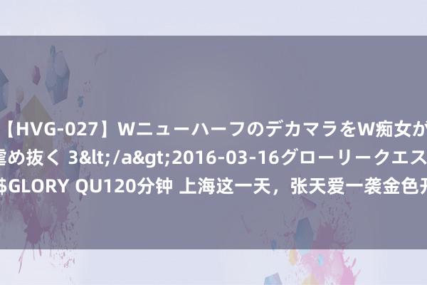 【HVG-027】WニューハーフのデカマラをW痴女が焦らし寸止めで虐め抜く 3</a>2016-03-16グローリークエスト&$GLORY QU120分钟 上海这一天，张天爱一袭金色开叉长裙惊艳，女娲毕业设想艳压全场