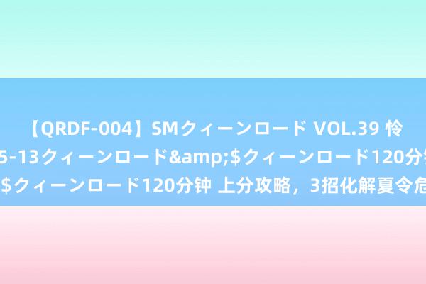 【QRDF-004】SMクィーンロード VOL.39 怜佳</a>2018-05-13クィーンロード&$クィーンロード120分钟 上分攻略，3招化解夏令危“肌”！