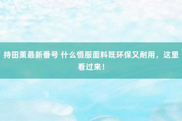 持田薫最新番号 什么慑服面料既环保又耐用，这里看过来！