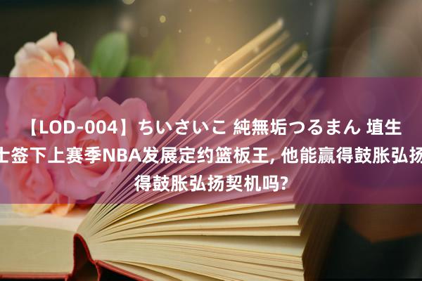 【LOD-004】ちいさいこ 純無垢つるまん 埴生みこ 爵士签下上赛季NBA发展定约篮板王, 他能赢得鼓胀弘扬契机吗?