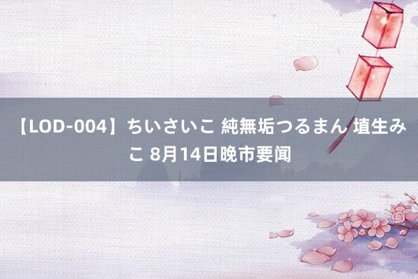 【LOD-004】ちいさいこ 純無垢つるまん 埴生みこ 8月14日晚市要闻