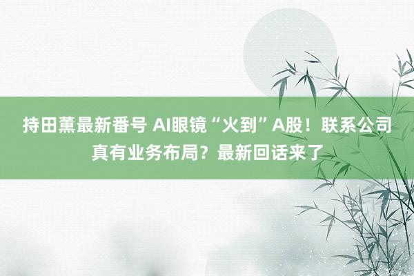 持田薫最新番号 AI眼镜“火到”A股！联系公司真有业务布局？最新回话来了