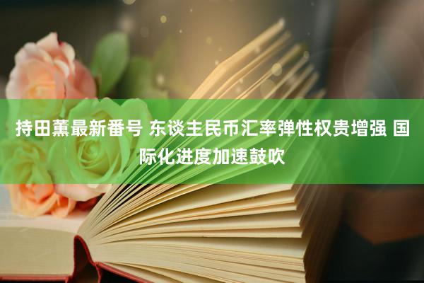 持田薫最新番号 东谈主民币汇率弹性权贵增强 国际化进度加速鼓吹