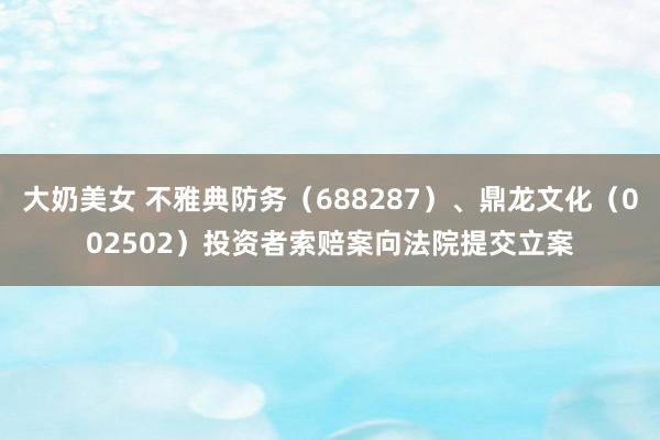 大奶美女 不雅典防务（688287）、鼎龙文化（002502）投资者索赔案向法院提交立案