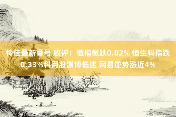 怜佳最新番号 收评：恒指微跌0.02% 恒生科指跌0.33%科网股渊博低迷 网易逆势涨近4%