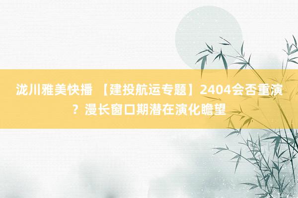 泷川雅美快播 【建投航运专题】2404会否重演？漫长窗口期潜在演化瞻望