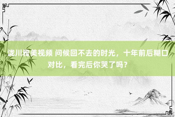 泷川雅美视频 问候回不去的时光，十年前后糊口对比，看完后你哭了吗？